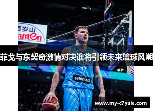 菲戈与东契奇激情对决谁将引领未来篮球风潮 菲戈与东契奇激情对决谁将引领未来篮球风潮